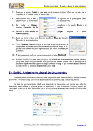 Seminario de trabajo – Creación y diseño de blogs educativos
7º.- Buscamos la sección Embed in your blog, donde aparece el código HTML que nos va a dar la
posibilidad de incluir este trabajo en nuestro blog.
8º.- Seleccionamos todo el texto y lo copiamos en el portapapeles (Menú
Edición-Pegar o combinación de teclas Ctrl.+ V)
9º.- De vuelta a Blogger, accedemos a la sección Diseño y al
apartado Elementos de la página.
10º.- Mediante el enlace Añadir un gadget, elegimos la opción
HTML/JavaScript.
11º.- Surge una nueva ventana en la debemos escribir un Título, por ejemplo:
Elementos de un blog educativo.
12º.- Como Contenido deberemos pegar el texto que tenemos guardado en el
portapapeles, recuerda que en el mismo habíamos copiado el código HTML
que nos va a permitir “incrustar” la presentación que hemos encontrado en
SlideShare.
13º.- El último paso sería confirmar los cambios mediante el botón GUARDAR.
14º.- Podrás comprobar como este nuevo gadget ha sido añadido a la lista de elementos del blog, recuerda
que puedes desplazarlo para situarlo en la posición que desees. En este caso la mejor opción es
situarlo en la parte inferior o superior del bloque Entradas del blog, ya que el tamaño de este contenido
excede el ancho de la sección de gadget de nuestro blog.
5.- Scribd. Alojamiento virtual de documentos5.- Scribd. Alojamiento virtual de documentos
Scribd es una red social de documentos que los comparte en línea. Pretende liberar la información de los
documentos y llevarla a la web. Salvando las distancias Scribd es como Youtube, pero de documentos.
Se trata de una herramienta virtual para alojamiento de documentos que permite que todos los
documentos sean públicos o privados tengan un alojamiento, y que en cualquier momento puedan ser
consultados, no solo por el autor sino también por un grupo grande de personas que encuentren afinidad con los
temas.
Coordinación y ponencias: María José Morales Abad y Ricardo Rodríguez García Página: 17
 