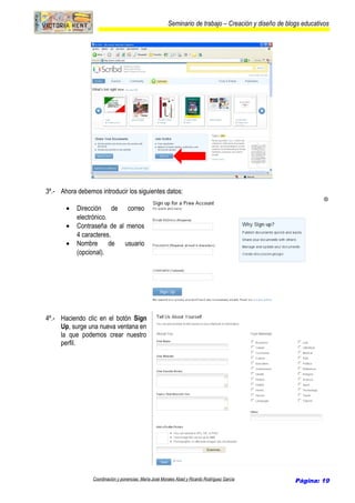 Seminario de trabajo – Creación y diseño de blogs educativos
3º.- Ahora debemos introducir los siguientes datos:
• Dirección de correo
electrónico.
• Contraseña de al menos
4 caracteres.
• Nombre de usuario
(opcional).
4º.- Haciendo clic en el botón Sign
Up, surge una nueva ventana en
la que podemos crear nuestro
perfil.
Coordinación y ponencias: María José Morales Abad y Ricardo Rodríguez García Página: 19
 