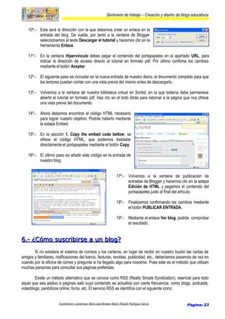 Seminario de trabajo – Creación y diseño de blogs educativos
10º.- Esta será la dirección con la que debemos crear un enlace en la
entrada del blog. De vuelta, por tanto a la ventana de Blogger
seleccionamos el texto Descargar el tutorial y hacemos clic en la
herramienta Enlace.
11º.- En la ventana Hipervínculo debes pegar el contenido del portapapeles en el apartado URL, para
indicar la dirección de acceso directo al tutorial en formato pdf. Por último confirma los cambios
mediante el botón Aceptar.
12º.- El siguiente paso es incrustar en la nueva entrada de nuestro diario, el documento completo para que
los lectores puedan contar con una vista previa del mismo antes de descargarlo.
13º.- Volvemos a la ventana de nuestra biblioteca virtual en Scribd, en la que todavía debe permanece
abierto el tutorial en formato pdf. Haz clic en el botó Atrás para retornar a la página que nos ofrece
una vista previa del documento.
14º.- Ahora debemos encontrar el código HTML necesario
para lograr nuestro objetivo. Podrás hallarlo mediante
la solapa Embed.
15º.- En la sección 1. Copy the embed code bellow, se
ofrece el código HTML, que podemos trasladar
directamente el portapapeles mediante el botón Copy.
16º.- El último paso es añadir este código en la entrada de
nuestro blog.
17º.- Volvemos a la ventana de publicación de
entradas de Blogger y hacemos clic en la solapa
Edición de HTML y pegamos el contenido del
portapapeles justo al final del artículo.
18º.- Finalizamos confirmando los cambios mediante
el botón PUBLICAR ENTRADA.
19º.- Mediante el enlace Ver blog, podrás comprobar
el resultado.
6.- ¿Cómo suscribirse a un blog?6.- ¿Cómo suscribirse a un blog?
Si no existiera el sistema de correos y los carteros, en lugar de recibir en nuestro buzón las cartas de
amigos y familiares, notificaciones del banco, facturas, revistas, publicidad, etc., deberíamos pasarnos de vez en
cuando por la oficina de corres y pregunta si ha llegado algo para nosotros. Pues este es el método que utilizan
muchas personas para consultar sus páginas preferidas.
Existe un método alternativo que se conoce como RSS (Really Simple Syndication), esencial para todo
aquel que sea asiduo a páginas web cuyo contenido se actualice con cierta frecuencia, como blogs, podcasts,
videoblogs, periódicos online, foros, etc. El servicio RSS se identifica con el siguiente icono:
Coordinación y ponencias: María José Morales Abad y Ricardo Rodríguez García Página: 23
 