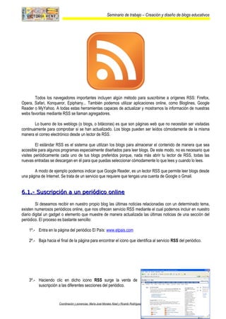 Seminario de trabajo – Creación y diseño de blogs educativos
Todos los navegadores importantes incluyen algún método para suscribirse a orígenes RSS: Firefox,
Opera, Safari, Konqueror, Epiphany... También podemos utilizar aplicaciones online, como Bloglines, Google
Reader o MyYahoo. A todas estas herramientas capaces de actualizar y mostrarnos la información de nuestras
webs favoritas mediante RSS se llaman agregadores.
Lo bueno de los weblogs (o blogs, o bitácoras) es que son páginas web que no necesitan ser visitadas
continuamente para comprobar si se han actualizado. Los blogs pueden ser leídos cómodamente de la misma
manera el correo electrónico desde un lector de RSS.
El estándar RSS es el sistema que utilizan los blogs para almacenar el contenido de manera que sea
accesible para algunos programas especialmente diseñados para leer blogs. De este modo, no es necesario que
visites periódicamente cada uno de tus blogs preferidos porque, nada más abrir tu lector de RSS, todas las
nuevas entradas se descargan en él para que puedas seleccionar cómodamente lo que lees y cuando lo lees.
A modo de ejemplo podemos indicar que Google Reader, es un lector RSS que permite leer blogs desde
una página de Internet. Se trata de un servicio que requiere que tengas una cuenta de Google o Gmail.
6.1.- Suscripción a un periódico online6.1.- Suscripción a un periódico online
Si deseamos recibir en nuestro propio blog las últimas noticias relacionadas con un determinado tema,
existen numerosos periódicos online, que nos ofrecen servicio RSS mediante el cual podemos incluir en nuestro
diario digital un gadget o elemento que muestre de manera actualizada las últimas noticias de una sección del
periódico. El proceso es bastante sencillo:
1º.- Entra en la página del periódico El País: www.elpais.com
2º.- Baja hacia el final de la página para encontrar el icono que identifica al servicio RSS del periódico.
3º.- Haciendo clic en dicho icono RSS surge la venta de
suscripción a las diferentes secciones del periódico.
Coordinación y ponencias: María José Morales Abad y Ricardo Rodríguez García Página: 24
 