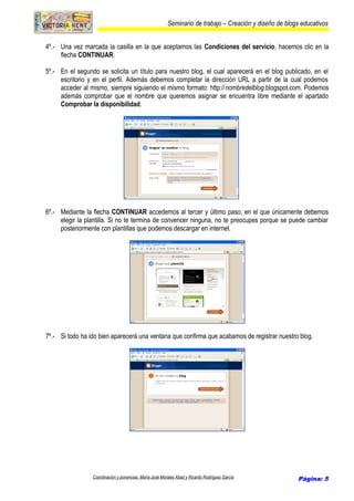 Seminario de trabajo – Creación y diseño de blogs educativos
4º.- Una vez marcada la casilla en la que aceptamos las Condiciones del servicio, hacemos clic en la
flecha CONTINUAR.
5º.- En el segundo se solicita un título para nuestro blog, el cual aparecerá en el blog publicado, en el
escritorio y en el perfil. Además debemos completar la dirección URL a partir de la cual podemos
acceder al mismo, siempre siguiendo el mismo formato: http://nombredelblog.blogspot.com. Podemos
además comprobar que el nombre que queremos asignar se encuentra libre mediante el apartado
Comprobar la disponibilidad.
6º.- Mediante la flecha CONTINUAR accedemos al tercer y último paso, en el que únicamente debemos
elegir la plantilla. Si no te termina de convencer ninguna, no te preocupes porque se puede cambiar
posteriormente con plantillas que podemos descargar en internet.
7º.- Si todo ha ido bien aparecerá una ventana que confirma que acabamos de registrar nuestro blog.
Coordinación y ponencias: María José Morales Abad y Ricardo Rodríguez García Página: 5
 