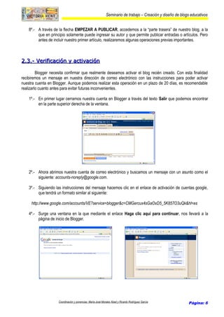 Seminario de trabajo – Creación y diseño de blogs educativos
8º.- A través de la flecha EMPEZAR A PUBLICAR, accedemos a la “parte trasera” de nuestro blog, a la
que en principio solamente puede ingresar su autor y que permite publicar entradas o artículos. Pero
antes de incluir nuestro primer artículo, realizaremos algunas operaciones previas importantes.
2.3.- Verificación y activación2.3.- Verificación y activación
Blogger necesita confirmar que realmente deseamos activar el blog recién creado. Con esta finalidad
recibiremos un mensaje en nuestra dirección de correo electrónico con las instrucciones para poder activar
nuestra cuenta en Blogger. Aunque podemos realizar esta operación en un plazo de 20 días, es recomendable
realizarlo cuanto antes para evitar futuras inconvenientes.
1º.- En primer lugar cerramos nuestra cuenta en Blogger a través del texto Salir que podemos encontrar
en la parte superior derecha de la ventana.
2º.- Ahora abrimos nuestra cuenta de correo electrónico y buscamos un mensaje con un asunto como el
siguiente: accounts-noreply@google.com.
3º.- Siguiendo las instrucciones del mensaje hacemos clic en el enlace de activación de cuentas google,
que tendrá un formato similar al siguiente:
http://www.google.com/accounts/VE?service=blogger&c=CMGercux4sGaOxD5_5K857O3uQk&hl=es
4º.- Surge una ventana en la que mediante el enlace Haga clic aquí para continuar, nos llevará a la
página de inicio de Blogger.
Coordinación y ponencias: María José Morales Abad y Ricardo Rodríguez García Página: 6
 
