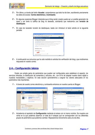 Seminario de trabajo – Creación y diseño de blogs educativos
5º.- Por último y a través del botón Acceder, comprobamos que todo ha ido bien, escribiendo previamente
los datos de acceso: Correo electrónico y Contraseña.
6º.- En algunas ocasiones Blogger interpreta que el blog recién creado puede ser un posible generador de
spam y por tanto lo califica de blog no deseado, solicitando que realicemos una revisión de
desbloqueo.
7º.- En caso de necesitar revisión de desbloqueo, basta con introducir el texto solicita en la siguiente
pantalla:
8º.- A continuación se comunica que ha sido recibida la solicitud de verificación del blog y que recibiremos
respuesta en nuestro correo.
2.4.- Configuración básica2.4.- Configuración básica
Existe una amplia gama de parámetros que pueden ser configurados para establecer el aspecto, los
servicios ofrecidos, la distribución de contenidos y artículos, etc., con el fin de adaptar nuestro diario digital a
nuestras necesidades y objetivos. En esta sección aprenderemos a asignar los valores adecuados en los
parámetros más importantes.
1º.- A través de nuestro correo electrónico y contraseña entramos en nuestra cuenta en Blogger.
2º.- Accedemos al apartado de Configuración mediante el enlace con el mismo nombre. Se muestra una
venta en la que podemos observar un total de 9 solapas que se corresponden con los diferentes
grupos de parámetros que podemos cambiar. Repasaremos brevemente cada uno de ellos.
Coordinación y ponencias: María José Morales Abad y Ricardo Rodríguez García Página: 7
 