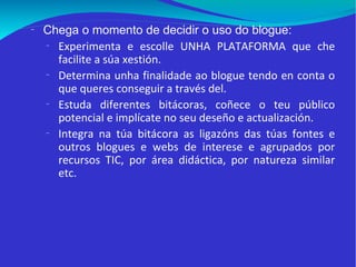 Chega o momento de decidir o uso do blogue: Experimenta e escolle UNHA PLATAFORMA que che facilite a súa xestión.  Determina unha finalidade ao blogue tendo en conta o que queres conseguir a través del. Estuda diferentes bitácoras, coñece o teu público potencial e implícate no seu deseño e actualización. Integra na túa bitácora as ligazóns das túas fontes e outros blogues e webs de interese e agrupados por recursos TIC, por área didáctica, por natureza similar etc.  