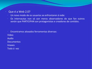 Que é a Web 2.0? Un novo modo de os usuarios se enfrontaren á rede:  Os internautas non só son meros observadores do que fan outros senón que PARTICIPAN son protagonistas e creadores de contidos.  Encontramos aloxados ferramentas diversas: Video Audio Documentos Imaxes Todo á  vez 