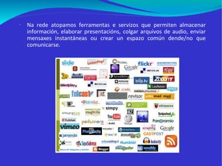 Na rede atopamos ferramentas e servizos que permiten almacenar información, elaborar presentacións, colgar arquivos de audio, enviar mensaxes instantáneas ou crear un espazo común dende/no que comunicarse.  