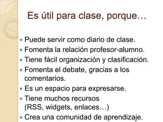 Es útil para clase, porque…Puede servir como diario de clase.Fomenta la relación profesor-alumno.Tiene fácil organización y clasificación.Fomenta el debate, gracias a los comentarios.Es un espacio para expresarse.Tiene muchos recursos (RSS, widgets, enlaces…)Crea una comunidad de aprendizaje.