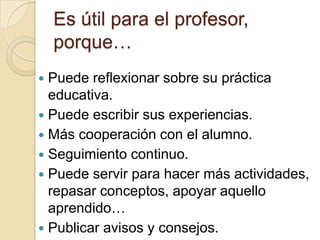 Es útil para el profesor, porque…Puede reflexionar sobre su práctica educativa.Puede escribir sus experiencias.Más cooperación con el alumno.Seguimiento continuo.Puede servir para hacer más actividades, repasar conceptos, apoyar aquello aprendido…Publicar avisos y consejos.