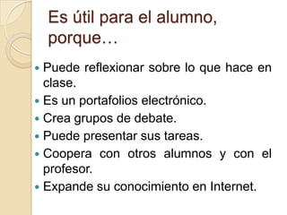 Es útil para el alumno, porque…Puede reflexionar sobre lo que hace en clase.Es un portafolios electrónico.Crea grupos de debate.Puede presentar sus tareas.Coopera con otros alumnos y con el profesor.Expande su conocimiento en Internet.
