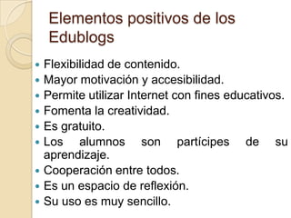 Elementos positivos de los EdublogsFlexibilidad de contenido.Mayor motivación y accesibilidad.Permite utilizar Internet con fines educativos.Fomenta la creatividad.Es gratuito.Los alumnos son partícipes de su aprendizaje.Cooperación entre todos.Es un espacio de reflexión.Su uso es muy sencillo.