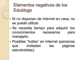 Elementos negativos de los EdublogsSi no disponen de Internet en casa, no se puede utilizar.Se necesita tiempo para adquirir los conocimientos necesarios para manejarlo.Posibles “trolles” en Internet (personas que molestan las páginas saturándolas).
