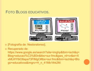 FOTO BLOGS EDUCATIVOS.
 [Fotografía de: Nestoralonso].
 Recuperado de:
https://www.google.es/search?site=imghp&tbm=isch&q=
Blog+educaci%C3%B3n&tbs=sur:fmc&gws_rd=cr&ei=X
xMLWY6iO8apa73FlMgC#tbs=sur:fmc&tbm=isch&q=Blo
gs+educativos&imgrc=H_n_41Mb1thk2M:
 
