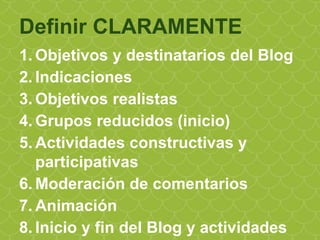 1. Objetivos y destinatarios del Blog
2. Indicaciones
3. Objetivos realistas
4. Grupos reducidos (inicio)
5. Actividades constructivas y
participativas
6. Moderación de comentarios
7. Animación
8. Inicio y fin del Blog y actividades
Definir CLARAMENTE
 