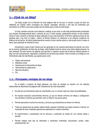 Seminario de trabajo – Creación y diseño de blogs educativos



1.- ¿Qué es un blog?
         Los blogs surgen con la intención de crear páginas web en las que un usuario o grupo de ellos van
reflejando por estricto orden cronológico las noticias, reportajes, artículos y otro tipo de contenidos que
encuentran en la RED y que creen pueden ser de interés para el resto de internautas.

         Un blog, también conocido como bitácora o weblog, es por tanto un sitio web periódicamente actualizado
que recopila cronológicamente texto o artículos de uno o varios autores, apareciendo primero el más reciente,
donde el autor conserva la libertad de dejar publicado lo que crea pertinente. El término weblog proviene de las
palabras web y log ('log' en inglés = diario). El término bitácora, en referencia a los antiguos cuadernos de
bitácora de los barcos, se utiliza preferentemente cuando el autor escribe sobre su vida propia como si fuese un
diario, pero publicado en Internet en línea.

        Actualmente y dado el gran interés que han generado en los usuarios particulares de internet, así como
por la enorme proliferación de todo tipo de blogs, está finalidad inicial de actuar como diario digital personal, ha
sido ampliada. De esta manera, las páginas que permiten a cualquier usuario dar de alta de manera gratuita un
blog, han ido evolucionando, mejorando y ampliando los servicios que ofrecen. Esto convierte a los blogs en una
herramienta cada día más flexible, que puede actuar como:

    •    Página web personal.
    •    Biblioteca virtual.
    •    Soporte para el intercambio de ideas.
    •    Herramienta de colaboración.
    •    Recurso educativo.
    •    Etc.


1.1.- Principales ventajas de los blogs

         En el diseño y creación de blogs destacan una serie de ventajas en relación con los métodos
tradicionales de elaboración de páginas web. Destacamos las más importantes:

    •   Se trata de una herramienta cada vez más flexible y con un número cada vez mayor de posibilidades.

    •   No requiere excesivos conocimientos técnicos, ya que se ofrecen entornos de trabajo y configuración
        muy sencillos e intuitivos que permiten crear un blog en muy pocos pasos.

    •   Permite aprovechar muchos los recursos y servicios que actualmente se ofrecen en Internet.

    •   Todas las operaciones se pueden realizar desde cualquier ordenador que tenga conexión a internet, sin
        necesidad de tener instaladas aplicaciones especiales en nuestro ordenador.

    •   El mantenimiento y actualización de los artículos y contenidos se realiza de una manera rápida y
        sencilla.

    •   Permite integrar todo tipo de elementos o contenidos multimedia: documentos, sonido, video,
        presentaciones, etc.
 