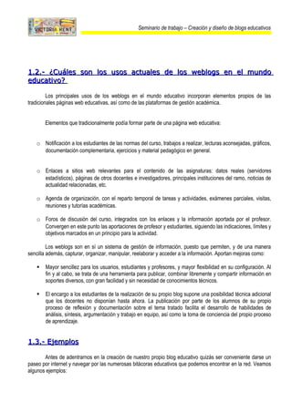 Seminario de trabajo – Creación y diseño de blogs educativos




1.2.- ¿Cuáles son los usos actuales de los weblogs en el mundo
educativo?

         Los principales usos de los weblogs en el mundo educativo incorporan elementos propios de las
tradicionales páginas web educativas, así como de las plataformas de gestión académica.


       Elementos que tradicionalmente podía formar parte de una página web educativa:


   o Notificación a los estudiantes de las normas del curso, trabajos a realizar, lecturas aconsejadas, gráficos,
     documentación complementaria, ejercicios y material pedagógico en general.


   o Enlaces a sitios web relevantes para el contenido de las asignaturas: datos reales (servidores
     estadísticos), páginas de otros docentes e investigadores, principales instituciones del ramo, noticias de
     actualidad relacionadas, etc.

   o Agenda de organización, con el reparto temporal de tareas y actividades, exámenes parciales, visitas,
     reuniones y tutorías académicas.

   o Foros de discusión del curso, integrados con los enlaces y la información aportada por el profesor.
     Convergen en este punto las aportaciones de profesor y estudiantes, siguiendo las indicaciones, límites y
     objetivos marcados en un principio para la actividad.

         Los weblogs son en sí un sistema de gestión de información, puesto que permiten, y de una manera
sencilla además, capturar, organizar, manipular, reelaborar y acceder a la información. Aportan mejoras como:

      Mayor sencillez para los usuarios, estudiantes y profesores, y mayor flexibilidad en su configuración. Al
       fin y al cabo, se trata de una herramienta para publicar, combinar libremente y compartir información en
       soportes diversos, con gran facilidad y sin necesidad de conocimientos técnicos.

      El encargo a los estudiantes de la realización de su propio blog supone una posibilidad técnica adicional
       que los docentes no disponían hasta ahora. La publicación por parte de los alumnos de su propio
       proceso de reflexión y documentación sobre el tema tratado facilita el desarrollo de habilidades de
       análisis, síntesis, argumentación y trabajo en equipo, así como la toma de conciencia del propio proceso
       de aprendizaje.


1.3.- Ejemplos

       Antes de adentrarnos en la creación de nuestro propio blog educativo quizás ser conveniente darse un
paseo por internet y navegar por las numerosas bitácoras educativos que podemos encontrar en la red. Veamos
algunos ejemplos:
 