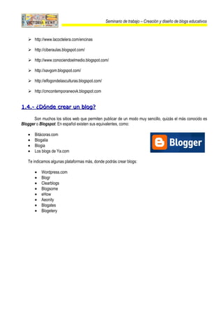 Seminario de trabajo – Creación y diseño de blogs educativos



    http://www.lacoctelera.com/encinas

    http://ciberaulas.blogspot.com/

    http://www.conociendoelmedio.blogspot.com/

    http://xavgom.blogspot.com/

    http://elfogondelasculturas.blogspot.com/

    http://cmcontemporaneovk.blogspot.com


1.4.- ¿Dónde crear un blog?

       Son muchos los sitios web que permiten publicar de un modo muy sencillo, quizás el más conocido es
Blogger o Blogspot. En español existen sus equivalentes, como:

   •   Bitácoras.com
   •   Blogalia
   •   Blogia
   •   Los blogs de Ya.com

   Te indicamos algunas plataformas más, donde podrás crear blogs:

       •   Wordpress.com
       •   Blogr
       •   Clearblogs
       •   Blogsome
       •   eHow
       •   Aeonity
       •   Blogates
       •   Blogetery
 