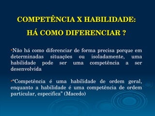 COMPETÊNCIA X HABILIDADE:  HÁ COMO DIFERENCIAR ? Não há como diferenciar de forma precisa porque em determinadas situações ou isoladamente, uma habilidade pode ser uma competência a ser desenvolvida “ Competência é uma habilidade de ordem geral, enquanto a habilidade é uma competência de ordem particular, especifica” (Macedo) 