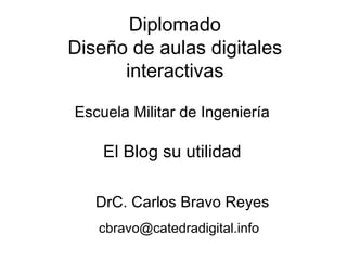 El Blog su utilidad DrC. Carlos Bravo Reyes [email_address] Diplomado Diseño de aulas digitales interactivas Escuela Militar de Ingeniería 