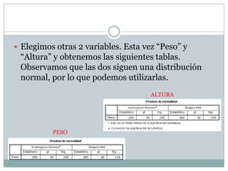  Elegimos otras 2 variables. Esta vez “Peso” y
“Altura” y obtenemos las siguientes tablas.
Observamos que las dos siguen una distribución
normal, por lo que podemos utilizarlas.
PESO
ALTURA
 