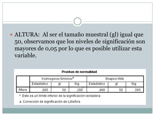  ALTURA: Al ser el tamaño muestral (gl) igual que
50, observamos que los niveles de significación son
mayores de 0,05 por lo que es posible utilizar esta
variable.
 