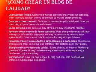 *¿Cómo crear un blog de calidad?Usar Servidor Propio. Como ya lo hemos dicho muchas veces en este sitio, tener tu propio servidor da una apariencia de mucha profesionalidad.Comprar un buen dominio. Comprar un dominio es primordial para tener un buen blog y buena presencia en Internet.Saber del tema. Este punto es muy obvio pero muy importante recalcar.Aprender cosas nuevas de forma constante. Para siempre tener actualizado tu blog con información relevante, es muy recomendable siempre estar aprendiendo cosas nuevas relacionadas a los negocios por Internet. Enfocarse más en los resultados a largo plazo que a corto plazo. Cuando se empieza una blog, es normal que el tráfico y los lectores sean muy pocos.Siempre ofrecer contenido de calidad. Existe el dicho en Internet Marketing que dice “Content isking”, referente a que no importa si tienes el mejor diseño o el mejor marketing.tu imaginación. Una vez que tengas  tu blog en línea, solo tu pones los límites en cuanto a qué es posible. 