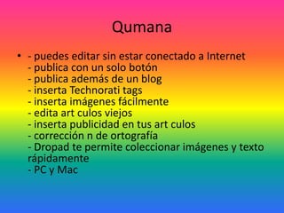 Qumana - puedes editar sin estar conectado a Internet - publica con un solo botón - publica además de un blog - inserta Technorati tags - inserta imágenes fácilmente - edita art culos viejos - inserta publicidad en tus art culos - corrección n de ortografía - Dropad te permite coleccionar imágenes y texto rápidamente - PC y Mac 