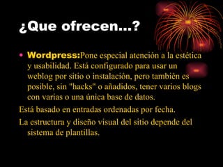 ¿Que ofrecen…? Wordpress: Pone especial atención a la estética y usabilidad. Está configurado para usar un weblog por sitio o instalación, pero también es posible, sin "hacks" o añadidos, tener varios blogs con varias o una única base de datos. Está basado en entradas ordenadas por fecha. La estructura y diseño visual del sitio depende del sistema de plantillas. 