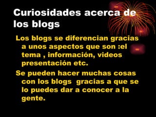 Curiosidades acerca de los blogs Los blogs se diferencian gracias a unos aspectos que son :el tema , información, videos presentación etc. Se pueden hacer muchas cosas con los blogs  gracias a que se lo puedes dar a conocer a la gente. 