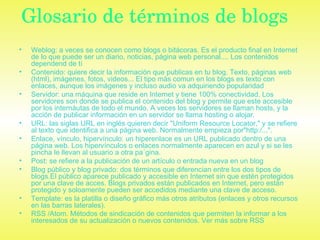 Glosario de términos de blogs   Weblog: a veces se conocen como blogs o bitácoras. Es el producto final en Internet de lo que puede ser un diario, noticias, página web personal.... Los contenidos dependend de tí   Contenido: quiere decir la información que publicas en tu blog. Texto, páginas web (html), imágenes, fotos, videos... El tipo más comun en los blogs es texto con enlaces, aunque los imágenes y incluso audio va adquiriendo popularidad  Servidor: una máquina que reside en Internet y tiene 100% conectividad. Los servidores son donde se publica el contenido del blog y permite que este accesible por los internáutas de todo el mundo. A veces los servidores se llaman hosts, y la acción de publicar información en un servidor se llama hosting o alojar.  URL: las siglas URL en inglés quieren decir "Uniform Resource Locator," y se refiere al texto que identifica a una página web. Normalmente empieza por"http:/...".  Enlace, vínculo, hipervínculo: un hiperenlace es un URL publicado dentro de una página web. Los hipervínculos o enlaces normalmente aparecen en azul y si se les pincha le llevan al usuario a otra pa´gina.  Post: se refiere a la publicación de un artículo o entrada nueva en un blog  Blog público y blog privado: dos términos que diferencian entre los dos tipos de blogs.El público aparece publicado y accesible en Internet sin que estén protegidos por una clave de acces. Blogs privados están publicados en Internet, pero están protegido y soloamente pueden ser accedidos mediante una clave de acceso.  Template: es la platilla o diseño gráfico más otros atributos (enlaces y otros recursos en las barras laterales).  RSS /Atom. Métodos de sindicación de contenidos que permiten la informar a los interesados de su actualización o nuevos contenidos. Ver más sobre RSS   