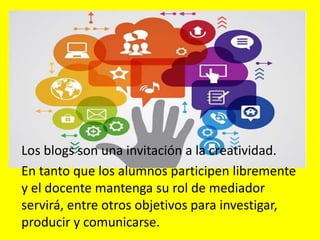 Los blogs son una invitación a la creatividad.
En tanto que los alumnos participen libremente
y el docente mantenga su rol de mediador
servirá, entre otros objetivos para investigar,
producir y comunicarse.
 