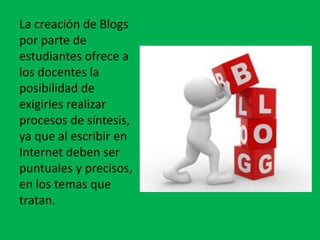 La creación de Blogs
por parte de
estudiantes ofrece a
los docentes la
posibilidad de
exigirles realizar
procesos de síntesis,
ya que al escribir en
Internet deben ser
puntuales y precisos,
en los temas que
tratan.
 