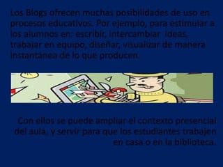 Los Blogs ofrecen muchas posibilidades de uso en
procesos educativos. Por ejemplo, para estimular a
los alumnos en: escribir, intercambiar ideas,
trabajar en equipo, diseñar, visualizar de manera
instantánea de lo que producen.
Con ellos se puede ampliar el contexto presencial
del aula, y servir para que los estudiantes trabajen
en casa o en la biblioteca.
 