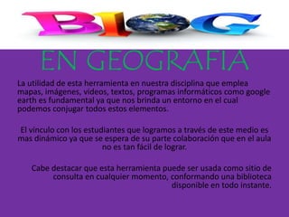 EN GEOGRAFÍA
La utilidad de esta herramienta en nuestra disciplina que emplea
mapas, imágenes, videos, textos, programas informáticos como google
earth es fundamental ya que nos brinda un entorno en el cual
podemos conjugar todos estos elementos.
El vínculo con los estudiantes que logramos a través de este medio es
mas dinámico ya que se espera de su parte colaboración que en el aula
no es tan fácil de lograr.
Cabe destacar que esta herramienta puede ser usada como sitio de
consulta en cualquier momento, conformando una biblioteca
disponible en todo instante.
 
