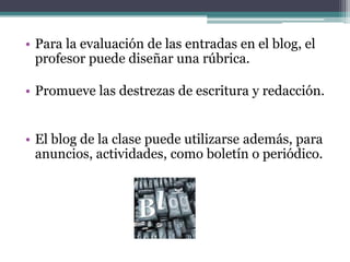 Para la evaluación de las entradas en el blog, el profesor puede diseñar una rúbrica.Promueve las destrezas de escritura y redacción.El blog de la clase puede utilizarse además, para anuncios, actividades, como boletín o periódico.