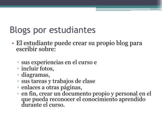 Blogs porestudiantesEl estudiante puede crear su propio blog para escribir sobre:sus experiencias en el curso e incluir fotos, diagramas, sus tareas y trabajos de claseenlaces a otras páginas, en fin, crear un documento propio y personal en el que pueda reconocer el conocimiento aprendido durante el curso.
