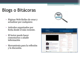 Blogs o BitácorasPáginas Web fáciles de crear y actualizar por cualquiera Artículos organizados por fecha desde el más reciente. El lector puede hacer comentarios o añadir informaciónHerramienta para la reflexión y la discusión.