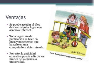 VentajasSe puedeacceder al blog desdecualquierlugar con acceso a Internet.Toda la gestión de publicación se hace en línea y no tenemosquehacerlo en unacomputadoradeterminada.Poresto, la actividadeducativapuedesalir de los límites de la escuela o universidad.