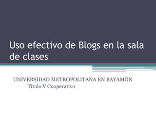Usoefectivo de Blogs en la sala de clases UNIVERSIDAD METROPOLITANA EN BAYAMÓN Título V Cooperativo 