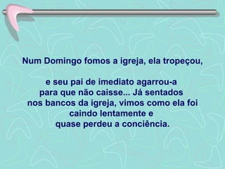 Num Domingo fomos a igreja, ela tropeçou,  e seu pai de imediato agarrou-a  para que não caisse... Já sentados  nos bancos da igreja, vimos como ela foi caindo lentamente e  quase perdeu a conciência. 