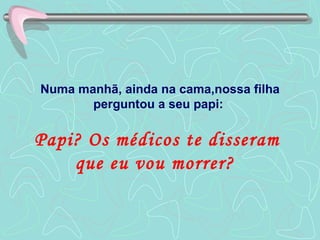 Numa manhã, ainda na cama,nossa filha perguntou a seu papi:  Papi? Os médicos te disseram  que eu vou morrer?  