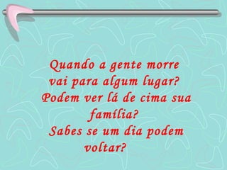 Quando a gente morre  vai para algum lugar?  Podem ver lá de cima sua família?  Sabes se um dia podem voltar?   