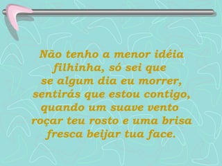Não tenho a menor idéia filhinha, só sei que  se algum dia eu morrer, sentirás que estou contigo, quando um suave vento  roçar teu rosto e uma brisa fresca beijar tua face. 