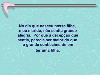 No dia que nasceu nossa filha,  meu marido, não sentiu grande alegria.  Por que a decepção que sentia, parecia ser maior do que  o grande conhecimento em  ter uma filha.   
