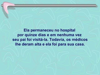 Ela permaneceu no hospital  por quinze dias e em nenhuma vez  seu pai foi visitá-la. Todavia, os médicos lhe deram alta e ela foi para sua casa. 