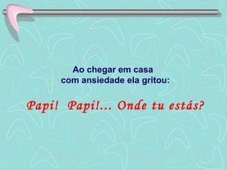 Ao chegar em casa  com ansiedade ela gritou: Papi!  Papi!... Onde tu estás? 
