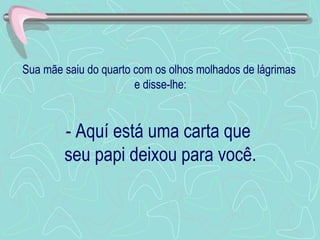 Sua mãe saiu do quarto com os olhos molhados de lágrimas  e disse-lhe: - Aquí está uma carta que  seu papi deixou para você. 