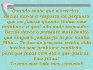 Quando soube que morrerias,  decidí dar-te a resposta da pergunta que me fizeste quando tinhas sete aninhos e a qual não pude responder.  Decidí dar-te o presente mais bonito que ninguém jamais faria por minha filha...   Te dou de presente minha vida inteira sem nenhuma condição,  para que faças com ela o que queiras.  Viva filha!!  Te amo com todo meu coração!! 