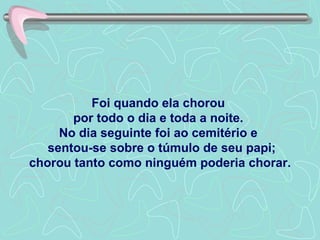 Foi quando ela chorou  por todo o dia e toda a noite.  No dia seguinte foi ao cemitério e   sentou-se sobre o túmulo de seu papi; chorou tanto como ninguém poderia chorar. 
