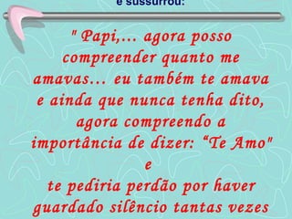 e sussurrou:   " Papi,... agora posso compreender quanto me amavas… eu também te amava e ainda que nunca tenha dito, agora compreendo a importância de dizer: “Te Amo" e  te pediria perdão por haver guardado silêncio tantas vezes ". 