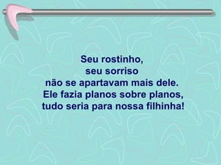 Seu rostinho,  seu sorriso  não se apartavam mais dele.  Ele fazia planos sobre planos, tudo seria para nossa filhinha! 
